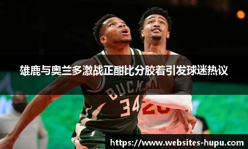 雄鹿与奥兰多激战正酣比分胶着引发球迷热议